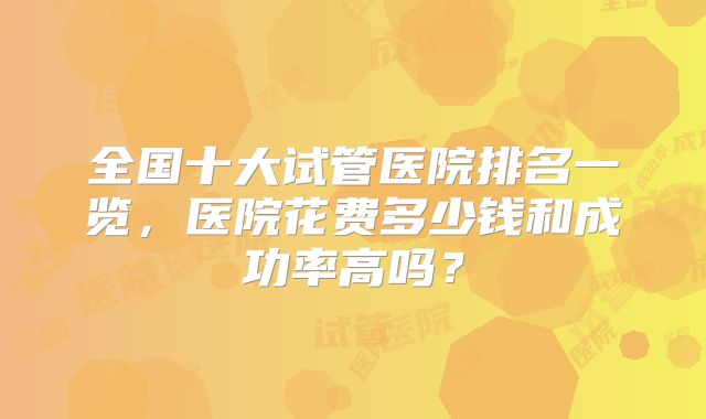 全国十大试管医院排名一览，医院花费多少钱和成功率高吗？