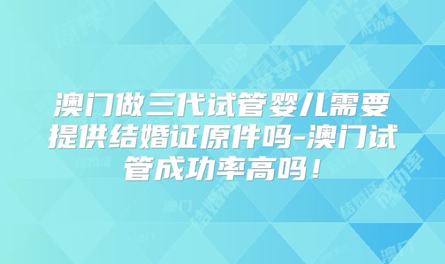 澳门做三代试管婴儿需要提供结婚证原件吗-澳门试管成功率高吗！