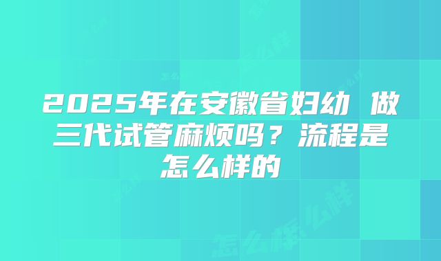2025年在安徽省妇幼 做三代试管麻烦吗？流程是怎么样的