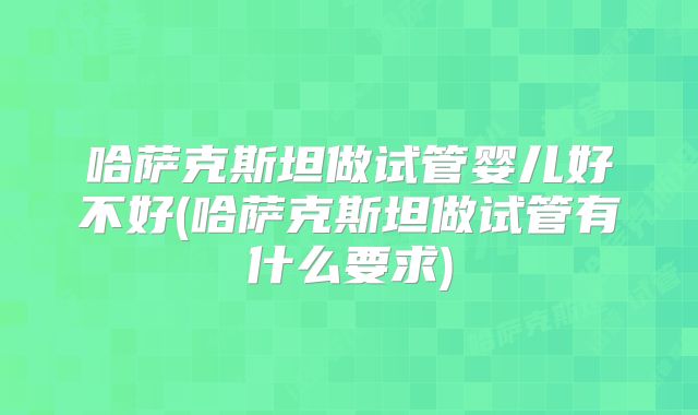 哈萨克斯坦做试管婴儿好不好(哈萨克斯坦做试管有什么要求)