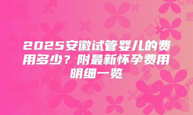 2025安徽试管婴儿的费用多少?附最新怀孕费用明细一览