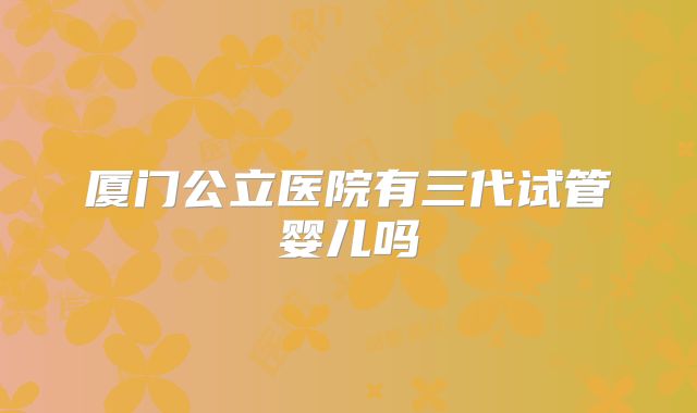 厦门公立医院有三代试管婴儿吗