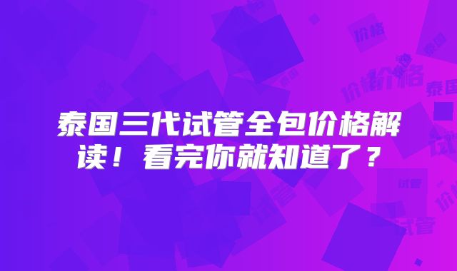 泰国三代试管全包价格解读！看完你就知道了？