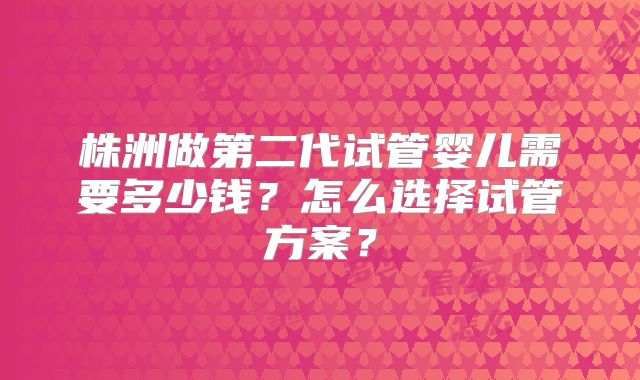 株洲做第二代试管婴儿需要多少钱？怎么选择试管方案？