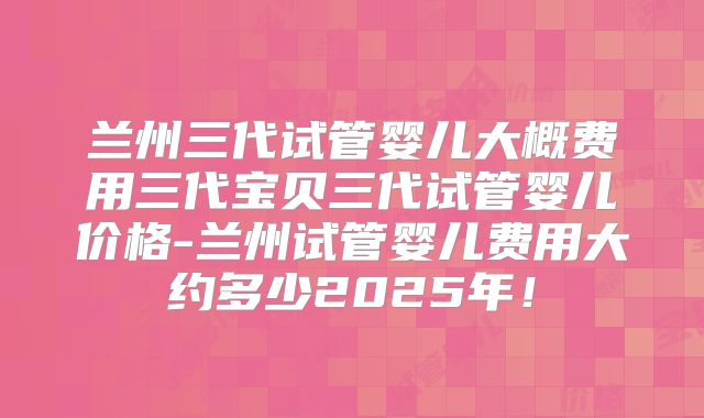 兰州三代试管婴儿大概费用三代宝贝三代试管婴儿价格-兰州试管婴儿费用大约多少2025年！