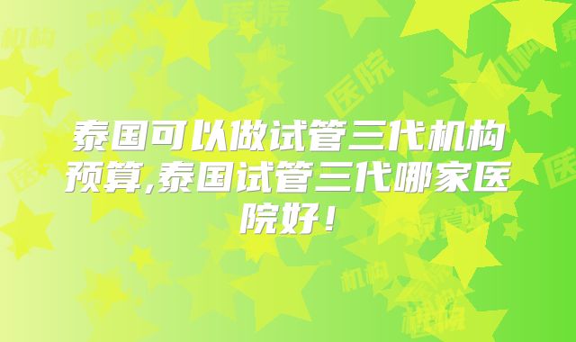 泰国可以做试管三代机构预算,泰国试管三代哪家医院好！