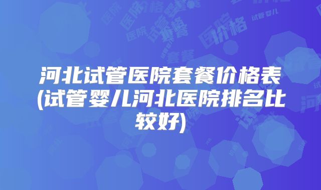 河北试管医院套餐价格表(试管婴儿河北医院排名比较好)