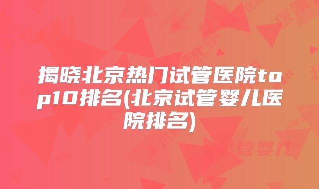 揭晓北京热门试管医院top10排名(北京试管婴儿医院排名)