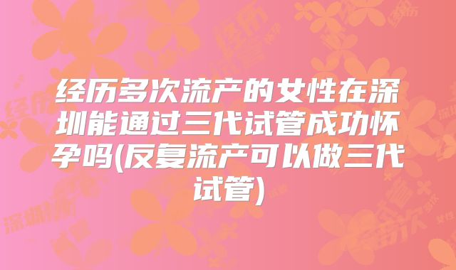 经历多次流产的女性在深圳能通过三代试管成功怀孕吗(反复流产可以做三代试管)