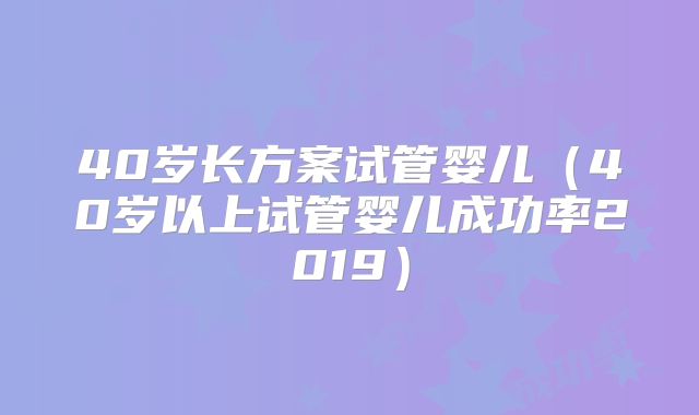 40岁长方案试管婴儿（40岁以上试管婴儿成功率2019）