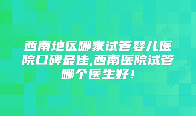 西南地区哪家试管婴儿医院口碑最佳,西南医院试管哪个医生好!