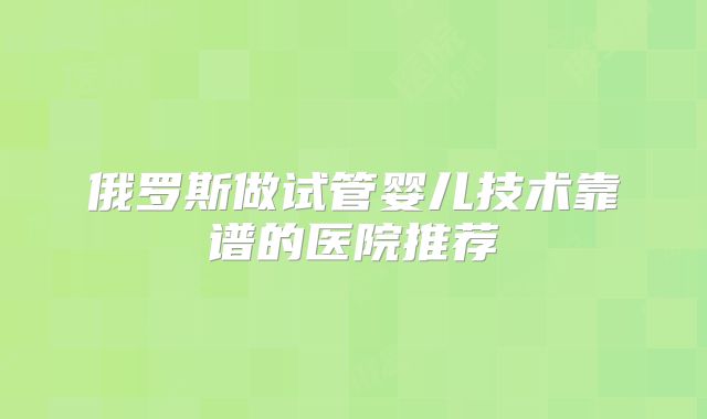俄罗斯做试管婴儿技术靠谱的医院推荐