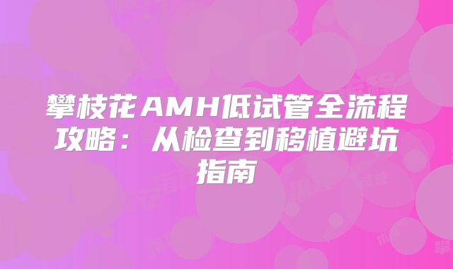 攀枝花AMH低试管全流程攻略:从检查到移植避坑指南