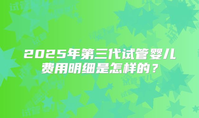 2025年第三代试管婴儿费用明细是怎样的？