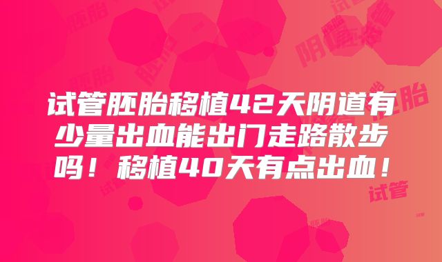 试管胚胎移植42天阴道有少量出血能出门走路散步吗!移植40天有点出血!