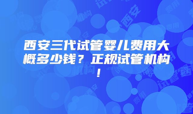 西安三代试管婴儿费用大概多少钱？正规试管机构！