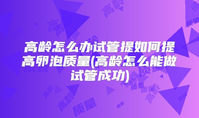 高龄怎么办试管提如何提高卵泡质量(高龄怎么能做试管成功)