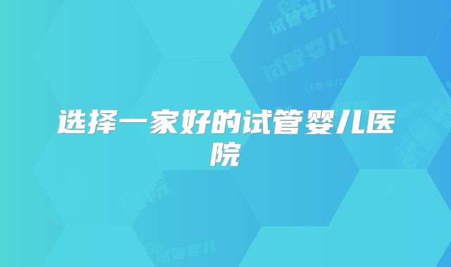 选择一家好的试管婴儿医院