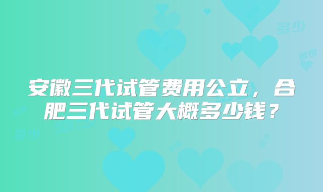 安徽三代试管费用公立，合肥三代试管大概多少钱？