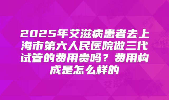 2025年艾滋病患者去上海市第六人民医院做三代试管的费用贵吗?费用构成是怎么样的
