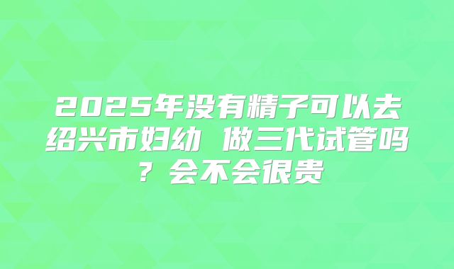 2025年没有精子可以去绍兴市妇幼 做三代试管吗？会不会很贵