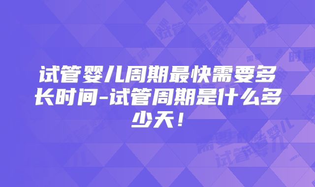 试管婴儿周期最快需要多长时间-试管周期是什么多少天！