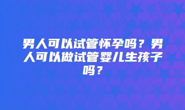 男人可以试管怀孕吗?男人可以做试管婴儿生孩子吗?