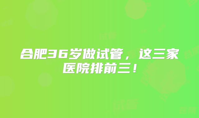 合肥36岁做试管，这三家医院排前三！