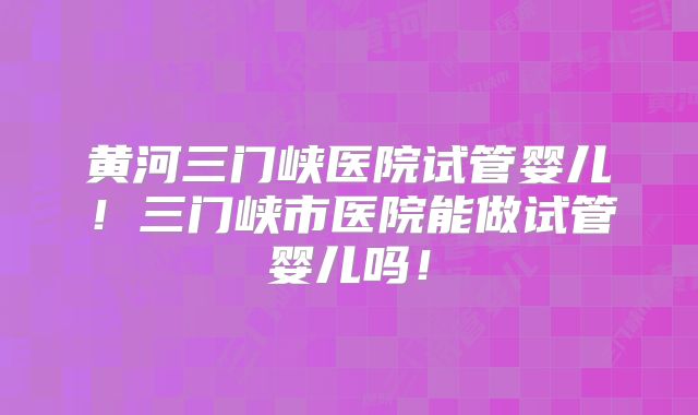 黄河三门峡医院试管婴儿!三门峡市医院能做试管婴儿吗!