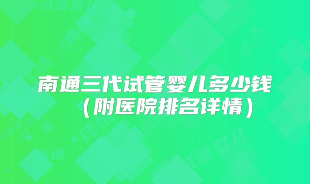 南通三代试管婴儿多少钱（附医院排名详情）