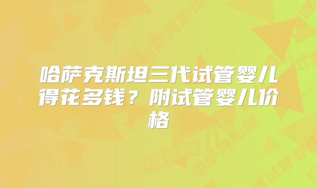 哈萨克斯坦三代试管婴儿得花多钱？附试管婴儿价格