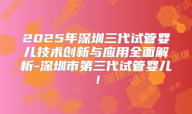 2025年深圳三代试管婴儿技术创新与应用全面解析-深圳市第三代试管婴儿！