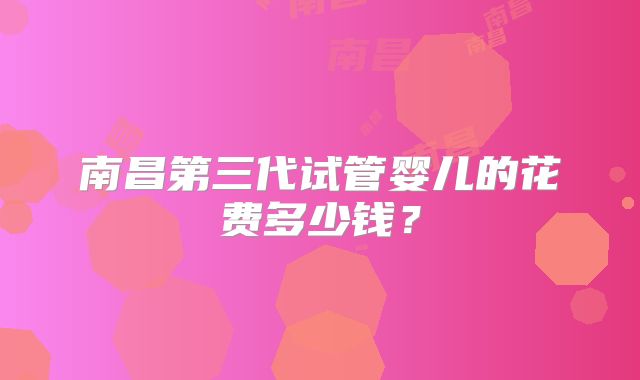 南昌第三代试管婴儿的花费多少钱？