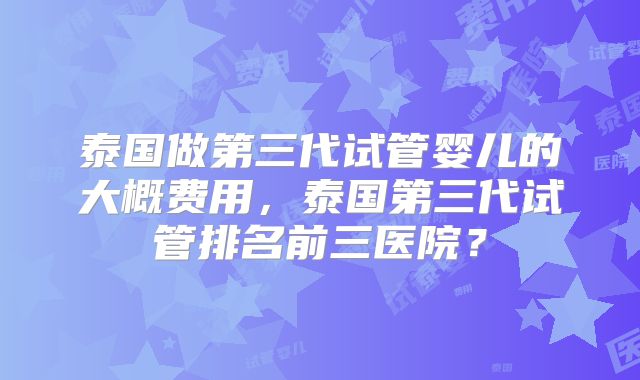 泰国做第三代试管婴儿的大概费用，泰国第三代试管排名前三医院？