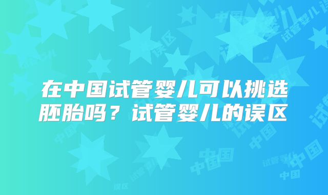 在中国试管婴儿可以挑选胚胎吗？试管婴儿的误区