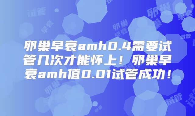 卵巢早衰amh0.4需要试管几次才能怀上！卵巢早衰amh值0.01试管成功！
