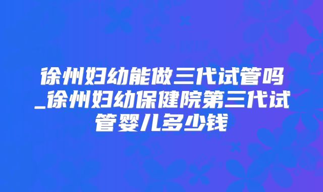 徐州妇幼能做三代试管吗_徐州妇幼保健院第三代试管婴儿多少钱