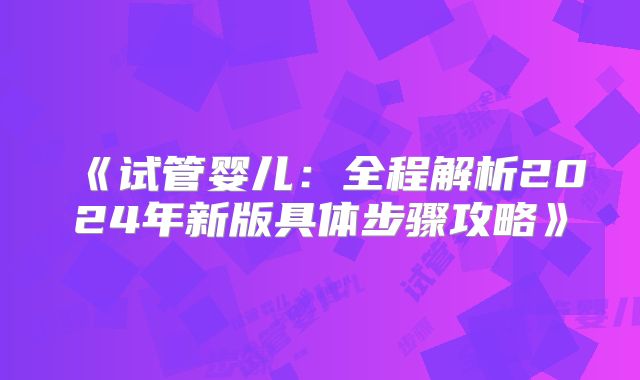 《试管婴儿:全程解析2024年新版具体步骤攻略》