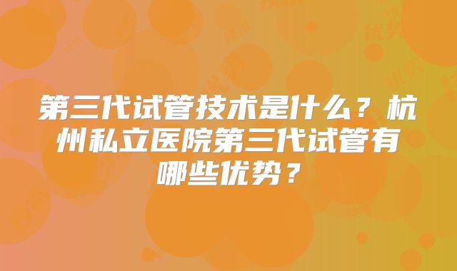 第三代试管技术是什么?杭州私立医院第三代试管有哪些优势?