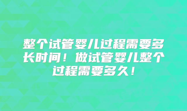 整个试管婴儿过程需要多长时间!做试管婴儿整个过程需要多久!
