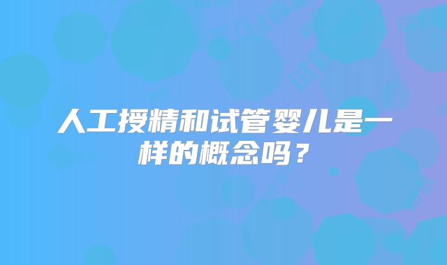 人工授精和试管婴儿是一样的概念吗？