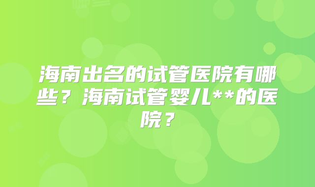 海南出名的试管医院有哪些？海南试管婴儿**的医院？