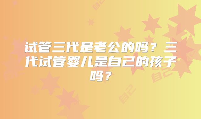 试管三代是老公的吗？三代试管婴儿是自己的孩子吗？