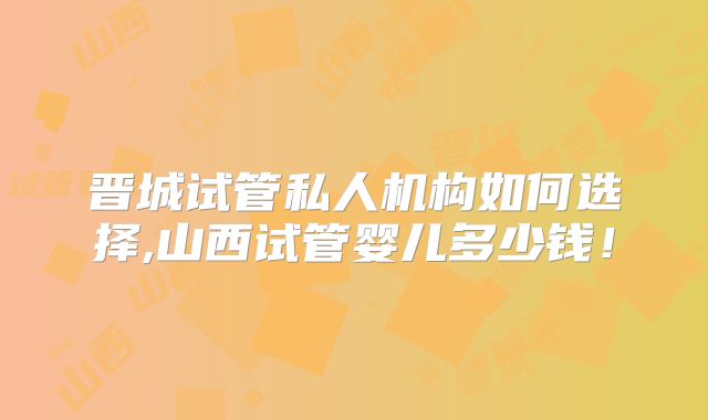 晋城试管私人机构如何选择,山西试管婴儿多少钱！