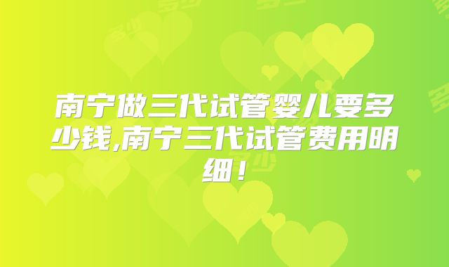 南宁做三代试管婴儿要多少钱,南宁三代试管费用明细！