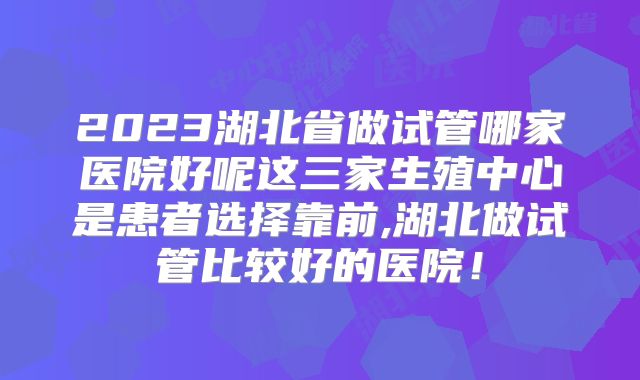 2023湖北省做试管哪家医院好呢这三家生殖中心是患者选择靠前,湖北做试管比较好的医院！