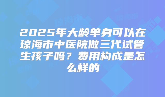 2025年大龄单身可以在琼海市中医院做三代试管生孩子吗？费用构成是怎么样的