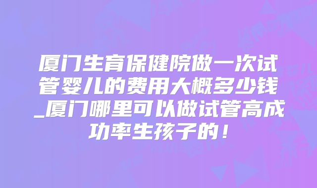 厦门生育保健院做一次试管婴儿的费用大概多少钱_厦门哪里可以做试管高成功率生孩子的！
