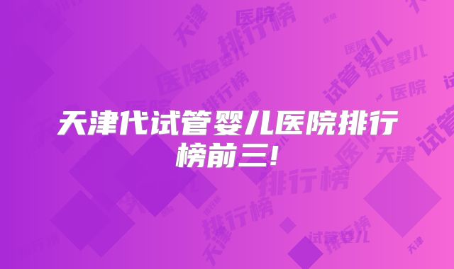 天津代试管婴儿医院排行榜前三!