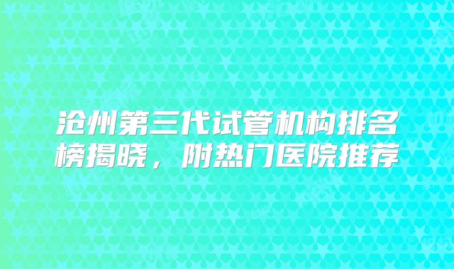 沧州第三代试管机构排名榜揭晓，附热门医院推荐